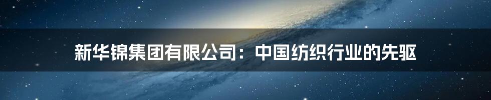 新华锦集团有限公司：中国纺织行业的先驱