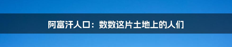 阿富汗人口：数数这片土地上的人们