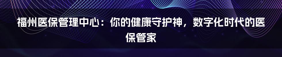 福州医保管理中心：你的健康守护神，数字化时代的医保管家