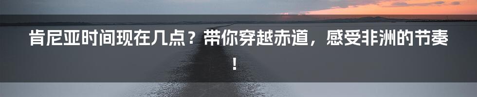 肯尼亚时间现在几点？带你穿越赤道，感受非洲的节奏！