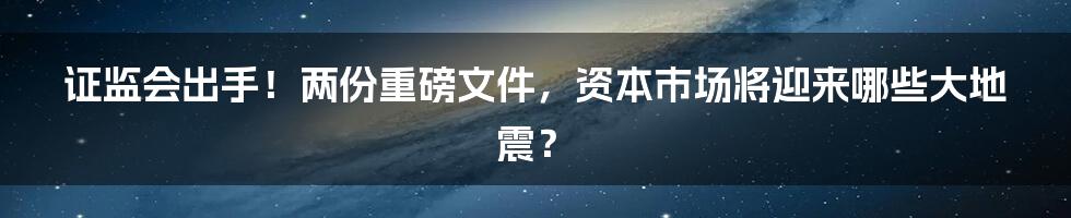 证监会出手！两份重磅文件，资本市场将迎来哪些大地震？