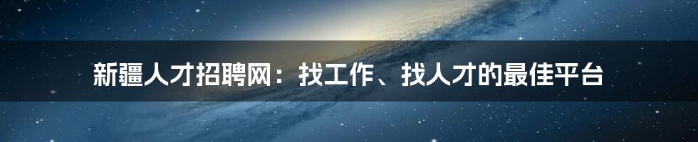 新疆人才招聘网：找工作、找人才的最佳平台