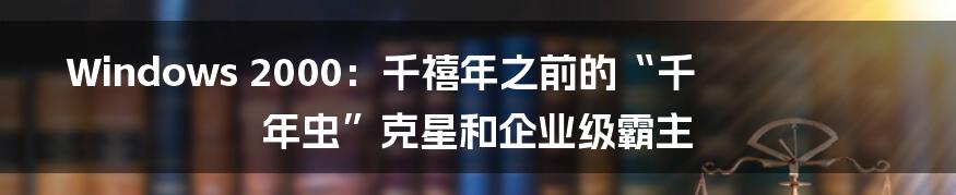 Windows 2000：千禧年之前的“千年虫”克星和企业级霸主